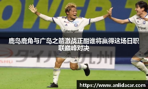 鹿岛鹿角与广岛之箭激战正酣谁将赢得这场日职联巅峰对决